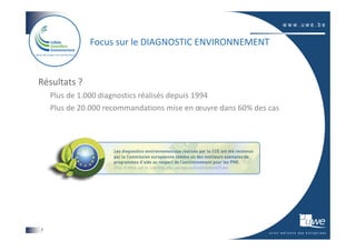 Focus sur le DIAGNOSTIC ENVIRONNEMENT


Résultats ?
    Plus de 1.000 diagnostics réalisés depuis 1994
    Plus de 20.000 recommandations mise en œuvre dans 60% des cas




7
 