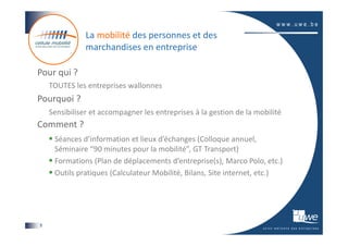 La mobilité des personnes et des
               marchandises en entreprise

Pour qui ?
    TOUTES les entreprises wallonnes
Pourquoi ?
    Sensibiliser et accompagner les entreprises à la gestion de la mobilité
Comment ?
     Séances d’information et lieux d’échanges (Colloque annuel,
     Séminaire “90 minutes pour la mobilité”, GT Transport)
     Formations (Plan de déplacements d’entreprise(s), Marco Polo, etc.)
     Outils pratiques (Calculateur Mobilité, Bilans, Site internet, etc.)




8
 