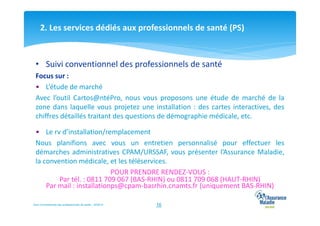 2. Les services dédiés aux professionnels de santé (PS)

• Suivi conventionnel des professionnels de santé
Focus sur :
• L’étude de marché
Avec l’outil Cartos@ntéPro, nous vous proposons une étude de marché de la
zone dans laquelle vous projetez une installation : des cartes interactives, des
chiffres détaillés traitant des questions de démographie médicale, etc.
• Le rv d’installation/remplacement
Nous planifions avec vous un entretien personnalisé pour effectuer les
démarches administratives CPAM/URSSAF, vous présenter l’Assurance Maladie,
la convention médicale, et les téléservices.
POUR PRENDRE RENDEZ-VOUS :
Par tél. : 0811 709 067 (BAS-RHIN) ou 0811 709 068 (HAUT-RHIN)
Par mail : installationps@cpam-basrhin.cnamts.fr (uniquement BAS-RHIN)
Suivi Conventionnel des professionnels de santé – 02/2014

16

 