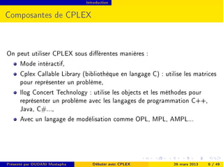 Introduction




Composantes de CPLEX



On peut utiliser CPLEX sous diérentes manières :
    Mode intéractif,
    Cplex Callable Library (bibliothèque en langage C) : utilise les matrices
    pour représenter un problème,
    Ilog Concert Technology : utilise les objects et les méthodes pour
    représenter un problème avec les langages de programmation C++,
    Java, C#...,
    Avec un langage de modélisation comme OPL, MPL, AMPL...




Présenté par OUDANI Mustapha      Débuter avec CPLEX         26 mars 2013   6 / 49
 