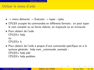 Optimiseur intéractif




Utiliser le menu d'aide


      → menu démarrer → Exécuter → taper : cplex
      CPLEX accepte les commandes en diérents formats : on peut taper
      le nom complet ou sa forme réduite, en majiscule ou en miniscule.
      Pour obtenir de l'aide
      CPLEX help
      ou
      CPLEX h
      Pour obtenir de l'aide à propos d'une commande spécique on a la
      syntaxe générale : help nom_commande ,exemple :
      CPLEX help add
      CPLEX help problem


Présenté par OUDANI Mustapha               Débuter avec CPLEX   26 mars 2013   8 / 49
 