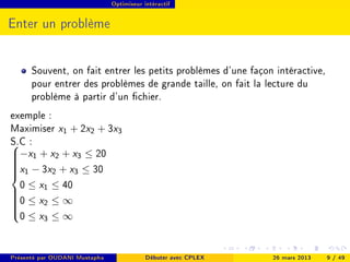 Optimiseur intéractif




Enter un problème


      Souvent, on fait entrer les petits problèmes d'une façon intéractive,
      pour entrer des problèmes de grande taille, on fait la lecture du
      problème à partir d'un chier.
exemple :
Maximiser x1 + 2x2 + 3x3
S.C :
−x1 + x2 + x3 ≤ 20


x1 − 3x2 + x3 ≤ 30




  0 ≤ x1 ≤ 40
0 ≤ x2 ≤ ∞




  0 ≤ x3 ≤ ∞





Présenté par OUDANI Mustapha               Débuter avec CPLEX   26 mars 2013   9 / 49
 