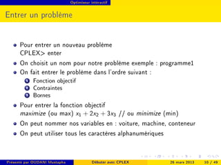 Optimiseur intéractif




Entrer un problème


      Pour entrer un nouveau problème
      CPLEX enter
      On choisit un nom pour notre problème exemple : programme1
      On fait entrer le problème dans l'ordre suivant :
         1   Fonction objectif
         2   Contraintes
         3   Bornes
      Pour entrer la fonction objectif
      maximize (ou max) x1 + 2x2 + 3x3 // ou minimize (min)
      On peut nommer nos variables en : voiture, machine, conteneur
      On peut utiliser tous les caractères alphanumériques


Présenté par OUDANI Mustapha               Débuter avec CPLEX   26 mars 2013   10 / 49
 
