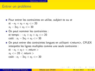 Optimiseur intéractif




Entrer un problème


      Pour entrer les contraintes on utilise, subject to ou st
      st −x1 + x2 + x3 = 20
      x1 − 3x2 + x3 = 30
      On peut nommer les contraintes :
      st temps : −x1 + x2 + x3 = 20
      coût : x1 − 3x2 + x3 = 30
      On peut entrer des contraintes longues en utilisant return, CPLEX
      interprète les lignes multiples comme une seule contrainte :
      st −x1 + x2 +  return 
      x3 = 20  return 
      coût : x1 − 3x2 + x3 = 30


Présenté par OUDANI Mustapha               Débuter avec CPLEX   26 mars 2013   11 / 49
 