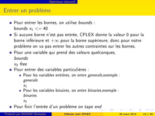 Optimiseur intéractif




Entrer un problème
      Pour entrer les bornes, on utilise bounds :
      bounds x1 = 40
      Si aucune borne n'est pas entrée, CPLEX donne la valeur 0 pour la
      borne inférieure et +∞ pour la borne supérieure, donc pour notre
      problème on va pas entrer les autres contraintes sur les bornes.
      Pour une variable qui prend des valeurs quelconques,
      bounds
      x3 free
      Pour entrer des variables particulières :
            Pour les variables entières, on entre generals,exemple :
            generals
            x1
            Pour les variables binaires, on entre binaries,exemple :
            binaries
            x2
      Pour nir l'entrée d'un problème on tape end
Présenté par OUDANI Mustapha               Débuter avec CPLEX          26 mars 2013   12 / 49
 