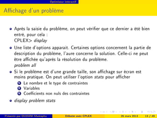 Optimiseur intéractif




Achage d'un problème

      Après la saisie du problème, on peut vérier que ce dernier a été bien
      entré, pour cela :
      CPLEX display
      Une liste d'options apparait. Certaines options concernent la partie de
      description du problème, l'aure concerne la solution. Celle-ci ne peut
      être achée qu'après la résolution du problème.
      problem all
      Si le problème est d'une grande taille, son achage sur écran est
      moins pratique. On peut utiliser l'option stats pour acher
         1 Le nombre et le type de contraintes
         2 Variables
         3 Coecients non nuls des contraintes
      display problem stats

Présenté par OUDANI Mustapha               Débuter avec CPLEX   26 mars 2013   13 / 49
 