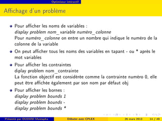 Optimiseur intéractif




Achage d'un problème

      Pour acher les noms de variables :
      display problem nom_variable numéro_colonne
      Pour numéro_colonne on entre un nombre qui indique le numéro de la
      colonne de la variable
      On peut acher tous les noms des variables en tapant - ou * après le
      mot variables
      Pour acher les contraintes
      diplay problem nom_contrainte
      La fonction objectif est considérée comme la contrainte numéro 0, elle
      peut être achée également par son nom par défaut obj
      Pour acher les bornes :
      display problem bounds 1
      display problem bounds -
      display problem bounds *
Présenté par OUDANI Mustapha               Débuter avec CPLEX   26 mars 2013   14 / 49
 