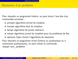 Optimiseur intéractif




Résolution d'un problème


Pour résoudre un programme linéaire, on peut lancer l'une des cinq
commandes suivantes :
     primopt algorithme primal du simplexe
     tranopt algorithme dual du simplexe
     baropt algorithme de points intérieurs
     netopt algorithme primal du simplexe pour les problèmes de ot
     optimize Cplex choisit l'algorithme de résolution
Pour résoudre un programme mixte (linéaire ou quadratique ou à
contraintes quadratiques), on peut utiliser la commande :
mipopt nom_problème



Présenté par OUDANI Mustapha               Débuter avec CPLEX   26 mars 2013   15 / 49
 