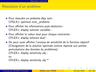 Optimiseur intéractif




Résolution d'un problème

      Pour résoudre un probème déja saisi :
      CPELX optimize nom_probème
      Pour acher les informations post-résolution :
      CPLEX display solution variables -
      Pour acher la valeur dual pour chaque contrainte :
      CPLEX display solution dual -
      On peut aussi acher l'analyse de sensibilité de la fonction objectif
      (Changement de la solution optimale comme réponse aux petites
      perturbations des données du problèmes)
      CPLEX display sensitivity obj -
      ou
      CPLEX display sensitivity obj *


Présenté par OUDANI Mustapha               Débuter avec CPLEX   26 mars 2013   16 / 49
 