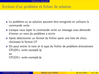 Optimiseur intéractif




Ecriture d'un problème et chier de solution


      Le problème ou sa solution peuvent être enregitrés en utilisant la
      commande write
      Lorsque vous taper la commande write un message vous demande
      d'entrer un nom du problème à écrire
      Après sélectionner un format du chier parm une liste de choix,
      choisissez le format LP
      On peut entrer le nom et le type du chier de problème directement
      CPLEX write exemple lp
      ou
      CPLEX write exemple.lp



Présenté par OUDANI Mustapha               Débuter avec CPLEX   26 mars 2013   17 / 49
 