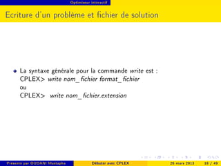 Optimiseur intéractif




Ecriture d'un problème et chier de solution




      La syntaxe générale pour la commande write est :
      CPLEX write nom_chier format_chier
      ou
      CPLEX write nom_chier.extension




Présenté par OUDANI Mustapha               Débuter avec CPLEX   26 mars 2013   18 / 49
 