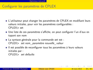 Optimiseur intéractif




Congurer les paramètres de CPLEX


      L'utilisateur peut changer les paramètres de CPLEX en modiant leurs
      valeurs initiales, pour voir les paramètres congurables :
      CPLEX set
      Une liste de ces paramètres s'ache, on peut congurer l'un d'eux en
      tapant son nom
      La syntaxe générale pour la commande set est :
      CPLEX set nom_paramètre nouvelle_valeur
      Il est possible de recongurer tous les paramètres à leurs valeurs
      initiales par :
      CPLEX set defaults



Présenté par OUDANI Mustapha               Débuter avec CPLEX   26 mars 2013   20 / 49
 