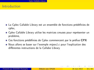 Cplex Callable Library




Introduction



      La Cplex Callable Library est un ensemble de fonctions prédénies de
      cplex,
      Cplex Callable Library utilise les matrices creuses pour représenter un
      problème,
      Ces fonctions prédénies de Cplex commencent par le préxe CPX
      Nous allons se baser sur l'exemple mipex1.c pour l'explication des
      diérentes instructions de la Callabe Library




Présenté par OUDANI Mustapha                Débuter avec CPLEX   26 mars 2013   22 / 49
 