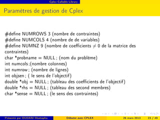 Cplex Callable Library




Paramètres de gestion de Cplex


#dene NUMROWS 3 (nombre de contraintes)
#dene NUMCOLS 4 (nombre de de variables)
#dene NUMNZ 9 (nombre de coecients = 0 de la matrice des
contraintes)
char *probname = NULL ; (nom du problème)
int numcols ;(nombre colonnes)
int numrow ; (nombre de lignes)
int objsen ; ( le sens de l'objectif)
double *obj = NULL ; (tableau des coecients de l'objectif)
double *rhs = NULL ; (tableau des second membres)
char *sense = NULL ; (le sens des contraintes)



Présenté par OUDANI Mustapha                Débuter avec CPLEX   26 mars 2013   23 / 49
 