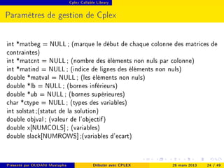 Cplex Callable Library




Paramètres de gestion de Cplex


int *matbeg = NULL ; (marque le début de chaque colonne des matrices de
contraintes)
int *matcnt = NULL ; (nombre des éléments non nuls par colonne)
int *matind = NULL ; (indice de lignes des éléments non nuls)
double *matval = NULL ; (les éléments non nuls)
double *lb = NULL ; (bornes inférieurs)
double *ub = NULL ; (bornes supérieures)
char *ctype = NULL ; (types des variables)
int solstat ;(statut de la solution)
double objval ; (valeur de l'objectif)
double x[NUMCOLS] ; (variables)
double slack[NUMROWS] ;(variables d'ecart)


Présenté par OUDANI Mustapha                Débuter avec CPLEX   26 mars 2013   24 / 49
 