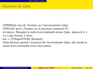 Cplex Callable Library




Ouverture de Cplex




CPXENVptr env=0 ; Pointeur sur l'environnement Cplex
CPXLPptr lp=0 ; Pointeur sur la structure contenant PL
int status ; Récupère le code d'une éventuelle erreur Cplex, status=0 si il
n'y a pas d'erreur 1 sinon.
env = CPXopenCPLEX (status) ;
Cette fonction permet l'ouverture de l'environement Cplex, elle stocke la
raison d'une éventuelle erreur dans status




Présenté par OUDANI Mustapha                Débuter avec CPLEX   26 mars 2013   25 / 49
 