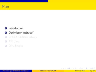 Plan




  1   Introduction
  2   Optimiseur intéractif
  3   CPLEX Callable Library
  4   API Java
  5   OPL Studio




Présenté par OUDANI Mustapha   Débuter avec CPLEX   26 mars 2013   2 / 49
 