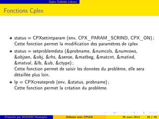 Cplex Callable Library




Fonctions Cplex



      status = CPXsetintparam (env, CPX_PARAM_SCRIND, CPX_ON) ;
      Cette fonction permet la modication des paramètres de cplex
      status = setproblemdata (probname, numcols, numrows,
      objsen, obj, rhs, sense, matbeg, matcnt, matind,
      matval, lb, ub, ctype) ;
      Cette fonction permet de saisir les données du problème, elle sera
      détaillée plus loin.
      lp = CPXcreateprob (env, status, probname) ;
      Cette fonction permet la création du problème.




Présenté par OUDANI Mustapha                Débuter avec CPLEX   26 mars 2013   26 / 49
 