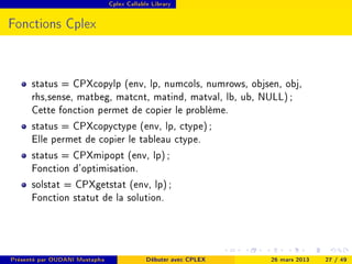 Cplex Callable Library




Fonctions Cplex



      status = CPXcopylp (env, lp, numcols, numrows, objsen, obj,
      rhs,sense, matbeg, matcnt, matind, matval, lb, ub, NULL) ;
      Cette fonction permet de copier le problème.
      status = CPXcopyctype (env, lp, ctype) ;
      Elle permet de copier le tableau ctype.
      status = CPXmipopt (env, lp) ;
      Fonction d'optimisation.
      solstat = CPXgetstat (env, lp) ;
      Fonction statut de la solution.



Présenté par OUDANI Mustapha                Débuter avec CPLEX   26 mars 2013   27 / 49
 