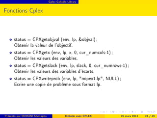 Cplex Callable Library




Fonctions Cplex



      status = CPXgetobjval (env, lp, objval) ;
      Obtenir la valeur de l'objectif.
      status = CPXgetx (env, lp, x, 0, cur_numcols-1) ;
      Obtenir les valeurs des variables.
      status = CPXgetslack (env, lp, slack, 0, cur_numrows-1) ;
      Obtenir les valeurs des variables d'écarts.
      status = CPXwriteprob (env, lp, mipex1.lp, NULL) ;
      Ecrire une copie de problème sous format lp.




Présenté par OUDANI Mustapha                Débuter avec CPLEX   26 mars 2013   28 / 49
 
