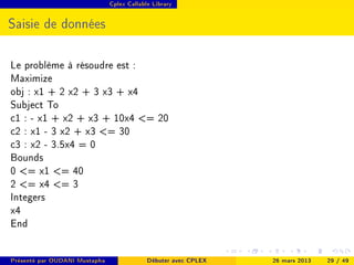 Cplex Callable Library




Saisie de données

Le problème à résoudre est :
Maximize
obj : x1 + 2 x2 + 3 x3 + x4
Subject To
c1 : - x1 + x2 + x3 + 10x4 = 20
c2 : x1 - 3 x2 + x3 = 30
c3 : x2 - 3.5x4 = 0
Bounds
0 = x1 = 40
2 = x4 = 3
Integers
x4
End

Présenté par OUDANI Mustapha                Débuter avec CPLEX   26 mars 2013   29 / 49
 