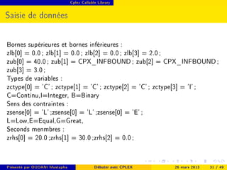 Cplex Callable Library




Saisie de données


Bornes supérieures et bornes inférieures :
zlb[0] = 0.0 ; zlb[1] = 0.0 ; zlb[2] = 0.0 ; zlb[3] = 2.0 ;
zub[0] = 40.0 ; zub[1] = CPX_INFBOUND ; zub[2] = CPX_INFBOUND ;
zub[3] = 3.0 ;
Types de variables :
zctype[0] = 'C' ; zctype[1] = 'C' ; zctype[2] = 'C' ; zctype[3] = 'I' ;
C=Continu,I=Integer, B=Binary
Sens des contraintes :
zsense[0] = 'L' ;zsense[0] = 'L' ;zsense[0] = 'E' ;
L=Low,E=Equal,G=Great,
Seconds menmbres :
zrhs[0] = 20.0 ;zrhs[1] = 30.0 ;zrhs[2] = 0.0 ;


Présenté par OUDANI Mustapha                Débuter avec CPLEX   26 mars 2013   31 / 49
 