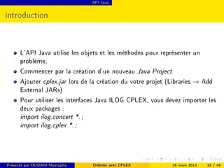 API Java




introduction



      L'API Java utilise les objets et les méthodes pour représenter un
      problème,
      Commencer par la création d'un nouveau Java Project
      Ajouter cplex.jar lors de la création du votre projet (Libraries → Add
      External JARs)
      Pour utiliser les interfaces Java ILOG CPLEX, vous devez importer les
      deux packages :
      import ilog.concert *. ;
      import ilog.cplex *. ;




Présenté par OUDANI Mustapha     Débuter avec CPLEX         26 mars 2013   33 / 49
 