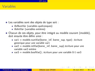 API Java




Variables



      Les variables sont des objets de type soit :
            IloNumVar     (variables quelconques)
            IloIntVar   (variables entières)
      Chacun de ces objets, pour être intégré au modèle courant (modele),
      doit ensuite être déni ainsi :
            var1 = modele.numVar(borne_inf, borne_sup, type) ; écriture
            generique pour une variable var1
            var2 = modele.intVar(borne_inf, borne_sup) ;écriture pour une
            variable var2 entière
            var3 = modele.boolVar() ; écriture pour une variable 0-1 var3




Présenté par OUDANI Mustapha         Débuter avec CPLEX        26 mars 2013   35 / 49
 