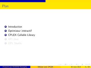 Plan




  1   Introduction
  2   Optimiseur intéractif
  3   CPLEX Callable Library
  4   API Java
  5   OPL Studio




Présenté par OUDANI Mustapha   Débuter avec CPLEX   26 mars 2013   2 / 49
 