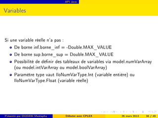 API Java




Variables



Si une variable réelle n'a pas :
     De borne inf.borne_inf = -Double.MAX_VALUE
     De borne sup.borne_sup = Double.MAX_VALUE
     Possibilité de dénir des tableaux de variables via model.numVarArray
     (ou model.intVarArray ou model.boolVarArray)
     Paramètre type vaut IloNumVarType.Int (variable entière) ou
     IloNumVarType.Float (variable réelle)




Présenté par OUDANI Mustapha   Débuter avec CPLEX         26 mars 2013   36 / 49
 