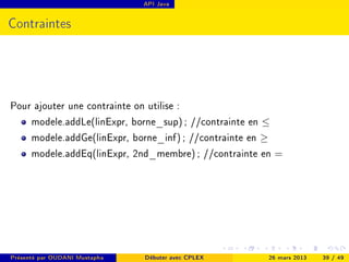 API Java




Contraintes




Pour ajouter une contrainte on utilise :
    modele.addLe(linExpr, borne_sup) ; //contrainte en ≤
    modele.addGe(linExpr, borne_inf) ; //contrainte en ≥
    modele.addEq(linExpr, 2nd_membre) ; //contrainte en =




Présenté par OUDANI Mustapha   Débuter avec CPLEX     26 mars 2013   39 / 49
 