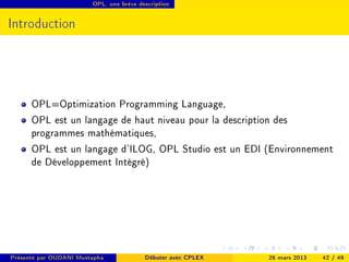OPL, une brève description




Introduction




      OPL=Optimization Programming Language,
      OPL est un langage de haut niveau pour la description des
      programmes mathématiques,
      OPL est un langage d'ILOG, OPL Studio est un EDI (Environnement
      de Développement Intégré)




Présenté par OUDANI Mustapha             Débuter avec CPLEX   26 mars 2013   42 / 49
 
