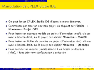 OPL, une brève description




Manipulation de CPLEX Studio IDE


      On peut lancer CPLEX Studio IDE d'après le menu démarrer,
      Commencer par créer un nouveau projet, en cliquant sur Fichier →
      Nouveau→ Projet OPL
      Pour insérer un nouveau modèle au projet (d'extension .mod ), cliquer
      avec le bouton droit, sur le projet puis choisir Nouveau→ Modèle
      Pour insérer un chier de données au projet (d'extension .dat ), cliquer
      avec le bouton droit, sur le projet puis choisir Nouveau→ Données
      Pour exécuter un modèle (.mod) associé à un chier de données
      (.dat), il faut créer une conguration d'exécution



Présenté par OUDANI Mustapha             Débuter avec CPLEX   26 mars 2013   43 / 49
 