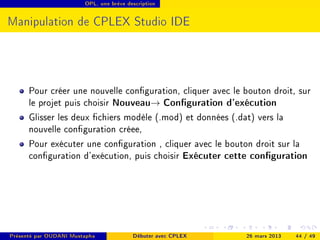 OPL, une brève description




Manipulation de CPLEX Studio IDE




      Pour créer une nouvelle conguration, cliquer avec le bouton droit, sur
      le projet puis choisir Nouveau→ Conguration d'exécution
      Glisser les deux chiers modèle (.mod) et données (.dat) vers la
      nouvelle conguration créee,
      Pour exécuter une conguration , cliquer avec le bouton droit sur la
      conguration d'exécution, puis choisir Exécuter cette conguration




Présenté par OUDANI Mustapha             Débuter avec CPLEX   26 mars 2013   44 / 49
 