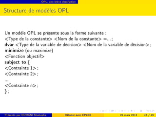 OPL, une brève description




Structure de modèles OPL


Un modèle OPL se présente sous la forme suivante :
Type de la constante Nom de la constante =... ;
dvar Type de la variable de décision Nom de la variable de décision ;
minimize (ou maximize)
Fonction objectif
subject to {
Contrainte 1 ;
Contrainte 2 ;
...
Contrainte n ;
};



Présenté par OUDANI Mustapha             Débuter avec CPLEX   26 mars 2013   45 / 49
 