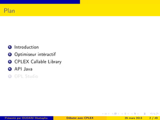 Plan




  1   Introduction
  2   Optimiseur intéractif
  3   CPLEX Callable Library
  4   API Java
  5   OPL Studio




Présenté par OUDANI Mustapha   Débuter avec CPLEX   26 mars 2013   2 / 49
 