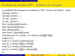 OPL, une brève description




Exemples de modèles OPL : problème de transport
Le problème de transport se modélise en OPL comme suit (chier .mod) :
{string} usines=... ;
{string} clients=... ;
int nbr_usines=... ;
int nbr_clients=... ;
oat cout[usines][clients]=... ;
oat demande[clients]=... ;
oat ore[usines]=... ;
dvar oat+ x[usines][clients] ;
minimize sum (i in usines, j in clients) cout[i][j]*x[i][j] ;
subject to {
forall (i in usines) contProduction :
sum (j in clients) x[i][j]=ore[i] ;
forall (j in clients) contdemande :
sum (i in usines) x[i][j]=demande[j] ;
};
Présenté par OUDANI Mustapha             Débuter avec CPLEX   26 mars 2013   46 / 49
 