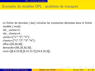 OPL, une brève description




Exemples de modèles OPL : problème de transport



Le chier de données (.dat) initialise les constantes déclarées dans le chier
modèle (.mod) :
nbr_usines=3 ;
nbr_clients=4 ;
usines={1,2,3} ;
clients={1,2,3,4} ;
ore=[35,50,40] ;
demande=[45,20,30,30] ;
cout=[[8,6,10,9],[9,12,13,7],[14,9,16,5]] ;




Présenté par OUDANI Mustapha             Débuter avec CPLEX   26 mars 2013   47 / 49
 
