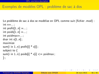 OPL, une brève description




Exemples de modèles OPL : problème de sac à dos


Le problème de sac à dos se modélise en OPL comme suit (chier .mod) :
int n=... ;
int prot[1..n] =... ;
int poids[1..n] =... ;
int poidmax=... ;
dvar int x[1..n] ;
maximize
sum(i in 1..n) prot[i] * x[i] ;
subject to {
sum(i in 1..n) poids[i] * x[i] = poidmax ;
};



Présenté par OUDANI Mustapha             Débuter avec CPLEX   26 mars 2013   48 / 49
 