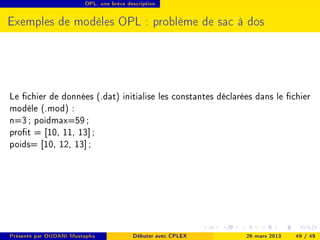 OPL, une brève description




Exemples de modèles OPL : problème de sac à dos




Le chier de données (.dat) initialise les constantes déclarées dans le chier
modèle (.mod) :
n=3 ; poidmax=59 ;
prot = [10, 11, 13] ;
poids= [10, 12, 13] ;




Présenté par OUDANI Mustapha             Débuter avec CPLEX   26 mars 2013   49 / 49
 