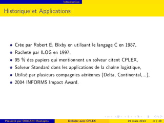 Introduction




Historique et Applications




      Crée par Robert E. Bixby en utilisant le langage C en 1987,
      Racheté par ILOG en 1997,
      95 % des papiers qui mentionnent un solveur citent CPLEX,
      Solveur Standard dans les applications de la chaîne logistique,
      Utilisé par plusieurs compagnies aériènnes (Delta, Continental,...),
      2004 INFORMS Impact Award.




Présenté par OUDANI Mustapha      Débuter avec CPLEX          26 mars 2013   3 / 49
 