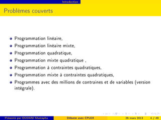 Introduction




Problèmes couverts



      Programmation linéaire,
      Programmation linéaire mixte,
      Programmation quadratique,
      Programmation mixte quadratique ,
      Programmation à contraintes quadratiques,
      Programmation mixte à contraintes quadratiques,
      Programmes avec des millions de contraines et de variables (version
      intégrale).




Présenté par OUDANI Mustapha      Débuter avec CPLEX        26 mars 2013   4 / 49
 