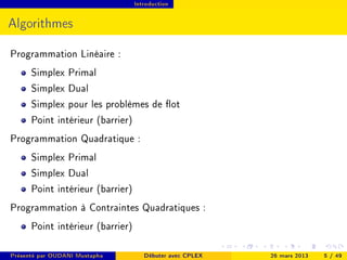 Introduction




Algorithmes

Programmation Linéaire :
      Simplex Primal
      Simplex Dual
      Simplex pour les problèmes de ot
      Point intérieur (barrier)
Programmation Quadratique :
      Simplex Primal
      Simplex Dual
      Point intérieur (barrier)
Programmation à Contraintes Quadratiques :
      Point intérieur (barrier)

Présenté par OUDANI Mustapha         Débuter avec CPLEX   26 mars 2013   5 / 49
 