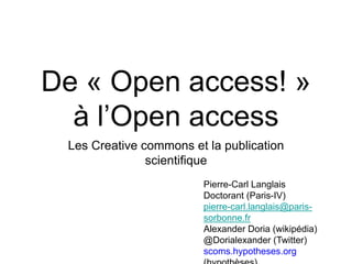 De « Open access! »
à l’Open access
Les Creative commons et la publication
scientifique
Pierre-Carl Langlais
Doctorant (Paris-IV)
pierre-carl.langlais@paris-
sorbonne.fr
Alexander Doria (wikipédia)
@Dorialexander (Twitter)
scoms.hypotheses.org
 