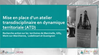 Mise en place d’un atelier
transdisciplinaire en dynamique
territoriale (ATD)
Recherche-action sur les territoires de Marcinelle, Gilly,
Mont-sur-Marchienne, Lodelinsart et Quaregnon
 