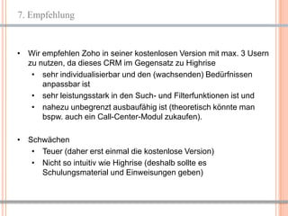 7. Empfehlung


• Wir empfehlen Zoho in seiner kostenlosen Version mit max. 3 Usern
  zu nutzen, da dieses CRM im Gegensatz zu Highrise
   • sehr individualisierbar und den (wachsenden) Bedürfnissen
      anpassbar ist
   • sehr leistungsstark in den Such- und Filterfunktionen ist und
   • nahezu unbegrenzt ausbaufähig ist (theoretisch könnte man
      bspw. auch ein Call-Center-Modul zukaufen).

• Schwächen
   • Teuer (daher erst einmal die kostenlose Version)
   • Nicht so intuitiv wie Highrise (deshalb sollte es
     Schulungsmaterial und Einweisungen geben)



                                                          14
 