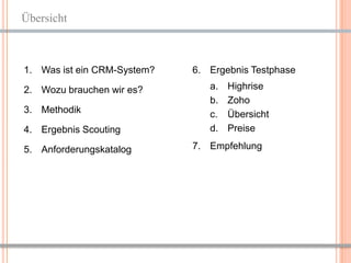 Übersicht



1. Was ist ein CRM-System?   6. Ergebnis Testphase

2. Wozu brauchen wir es?        a.   Highrise
                                b.   Zoho
3. Methodik                     c.   Übersicht
4. Ergebnis Scouting            d.   Preise

5. Anforderungskatalog       7. Empfehlung




                                                 2
 