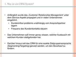1. Was ist ein CRM-System?



• Anfänglich wurde das ‚Customer Relationship Management‘ unter
  dem Service-Aspekt propagiert und in vielen Unternehmen
  eingeführt.
   • Kundeninfos/-probleme unabhängig vom Ansprechpartner
      lagern
   • Frequenz des Kundenkontakts steuern

• Das Unternehmen soll immer genau wissen, welcher Austausch mit
  welchem Kunden stattgefunden hat.

• Darüber hinaus soll das CRM für eine exakte Zielgruppenansprache
  (Segmenting/Targeting) genutzt werden, um den Abverkauf zu
  fördern.


                                                         3
 