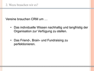 2. Wozu brauchen wir es?



Vereine brauchen CRM um …

   • Das individuelle Wissen nachhaltig und langfristig der
     Organisation zur Verfügung zu stellen.

   • Das Friend-, Brain- und Fundraising zu
     perfektionieren.




                                                   4
 