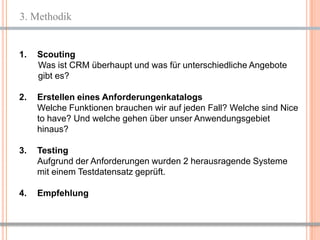 3. Methodik


1.   Scouting
     Was ist CRM überhaupt und was für unterschiedliche Angebote
     gibt es?

2.   Erstellen eines Anforderungenkatalogs
     Welche Funktionen brauchen wir auf jeden Fall? Welche sind Nice
     to have? Und welche gehen über unser Anwendungsgebiet
     hinaus?

3.   Testing
     Aufgrund der Anforderungen wurden 2 herausragende Systeme
     mit einem Testdatensatz geprüft.

4.   Empfehlung



                                                           5
 